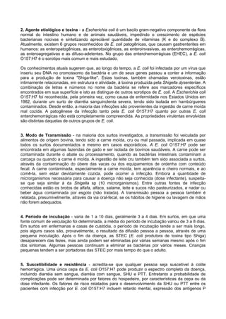 2. Agente etiológico e toxina - a Escherichia coli é um bacilo gram-negativo componente da flora
normal do intestino humano e de animais saudáveis, impedindo o crescimento de espécies
bacterianas nocivas e sintetizando apreciável quantidade de vitaminas (K e do complexo B).
Atualmente, existem 6 grupos reconhecidos de E. coli patogênicas, que causam gastrenterites em
humanos: as enteropatogênicas, as enterotoxigênicas, as enteroinvasivas, as enterohemorrágicas,
as enteroagregativas e as difuso-adetentes. No grupo das enterohemorrágicas (EHEC), a E. coli
O157:H7 é o sorotipo mais comum e mais estudado.
Os conhecimentos atuais sugerem que, ao longo do tempo, a E. coli foi infectada por um vírus que
inseriu seu DNA no cromossomo da bactéria e um de seus genes passou a conter a informação
para a produção de toxina "Shiga-like". Estas toxinas, também chamadas verotoxinas, estão
intimamente relacionadas, em estrutura e atividade, à toxina produzida pela Shigella dysenteriae. A
combinação de letras e números no nome da bactéria se refere aos marcadores específicos
encontrados em sua superfície e isto as distingue de outros sorotipos de E. coli. A Escherichia coli
O157:H7 foi reconhecida, pela primeira vez, como causa de enfermidade nos Estados Unidos em
1982, durante um surto de diarréia sanguinolenta severa, tendo sido isolada em hambúrgueres
contaminados. Desde então, a maioria das infecções são provenientes da ingestão de carne moída
mal cozida. A patogênese da infecção tanto pela E. coli O157:H7 quanto por outras E. coli
enterohemorrágicas não está completamente compreendida. As propriedades virulentas envolvidas
são distintas daquelas de outros grupos de E. coli.
3. Modo de Transmissão - na maioria dos surtos investigados, a transmissão foi veiculada por
alimentos de origem bovina, tendo sido a carne moída, cru ou mal passada, implicada em quase
todos os surtos documentados e mesmo em casos esporádicos. A E. coli O157:H7 pode ser
encontrada em algumas fazendas de gado e ser isolada de bovinos saudáveis. A carne pode ser
contaminada durante o abate ou processamento, quando as bactérias intestinais contaminam a
carcaça ou quando a carne é moída. A ingestão de leite cru também tem sido associada a surtos,
através da contaminação do úbere das vacas ou dos equipamentos de ordenha com conteúdo
fecal. A carne contaminada, especialmente a carne moída, tem aparência e cheiro normais, e ao
comê-la, sem estar devidamente cozida, pode ocorrer a infecção. Embora a quantidade de
microrganismos necessária para causar a doença não seja conhecida (dose infectante), suspeita-
se que seja similar à da Shigella sp (10 microrganismos). Entre outras fontes de infecção
conhecidas estão os brotos de alfafa, alface, salame, leite e sucos não pasteurizados, e nadar ou
beber água contaminada por esgoto (não tratada). A transmissão pessoa a pessoa também é
relatada, presumivelmente, através da via oral-fecal, se os hábitos de higiene ou lavagem de mãos
não forem adequados.
4. Período de incubação - varia de 1 a 10 dias, geralmente 3 a 4 dias. Em surtos, em que uma
fonte comum de veiculação foi determinada, a média do período de incubação variou de 3 a 8 dias.
Em surtos em enfermarias e casas de custódia, o período de incubação tende a ser mais longo,
pois alguns casos são, provavelmente, o resultado da difusão pessoa a pessoa, através de uma
pequena inoculação. Após o fim da doença, as STEC (E. coli produtora de toxina tipo Shiga)
desaparecem das fezes, mas ainda podem ser eliminadas por várias semanas mesmo após o fim
dos sintomas. Algumas pessoas continuam a eliminar as bactérias por vários meses. Crianças
pequenas tendem a ser portadoras das STEC por mais tempo do que o adulto.
5. Suscetibilidade e resistência - acredita-se que qualquer pessoa seja suscetível à colite
hemorrágica. Uma única cepa da E. coli O157:H7 pode produzir o espectro completo da doença,
incluindo diarréia sem sangue, diarréia com sangue, SHU e PTT. Entretanto a probabilidade de
complicações pode ser determinada por fatores do hospedeiro, por características da cepa ou da
dose infectante. Os fatores de risco relatados para o desenvolvimento da SHU ou PTT entre os
pacientes com infecção por E. coli O157:H7 incluem retardo mental, expressão dos antígenos P
 