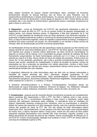 pelas células vermelhas do sangue, diarréia hemorrágica, febre, contagem de leucócitos
precocemente elevada na doença diarréica, tipo de toxina da cepa infectante, uso de
espasmolíticos (antidiarréicos) e terapia antimicrobiana. As crianças menores de 5 anos e idosos
têm maiores chances de desenvolver a forma aguda da doença e a SHU. Outros fatores de risco
aventados são o uso recente de antimicrobiano, gastrectomia prévia e exposição ocupacional ao
gado e fezes ou carne crua.
6. Diagnóstico - surtos de Escherichia coli O157:H7 são geralmente detectados a partir do
diagnóstico de casos de SHU ou PTT, ou de um grande número de pessoas hospitalizadas, ao
mesmo tempo, com doença diarréica severa. O diagnóstico é feito pelo isolamento da E. coli
O157:H7 ou pela detecção de verotoxinas livres em fezes diarréicas e nos alimentos suspeitos. A
anamnese é dirigida buscando-se verificar a ocorrência de diarréia prodrômica ao aparecimento da
SHU, os tipos de alimentos ingeridos, tempo de ingestão e aparecimento da doença. Investiga-se a
tendência dos casos ocorrerem em grupos, em comunidades ou em famílias e fontes comuns de
infecção, além da caracterização dos sinais e sintomas apresentados.
As manifestações clínicas da doença não são específicas e todas as pessoas que têm diarréia com
sangue deverão ter suas fezes testadas para E. coli O157:H7. Na forma aguda, a doença começa
com diarréia sem sangue e severas cólicas abdominais. As fezes tornam-se hemorrágicas no
segundo ou terceiro dia da doença, com a quantidade de sangue variando de vestígios até fezes
francamente sanguinolentas. As fezes hemorrágicas continuam por 2 a 4 dias, e a doença se
estende por mais 6 ou 8 dias. Ocorre vômito em cerca da metade dos pacientes. A febre ocorre em
menos de 1/3 dos pacientes, geralmente, não é alta e acomete principalmente as pessoas com
doença mais severa, resultando em hospitalização. O tempo de duração da diarréia, número de
evacuações por dia e proporção de pacientes com cólicas abdominais, vômitos e febre foram
menores em pacientes com diarréia sem sangue, apresentando doença menos severa. Infecções
assintomáticas também têm sido relatadas.
O diagnóstico diferencial da colite hemorrágica deve ser feito com as demais intoxicações e
infecções de origem alimentar tais como: Salmonela, Shigella dysenteriae, E. coli
enteropatogênicas, outras enterobacteriaceas, Vibrio parahaemolyticus, Yersínia enterocolitica,
Pseudomonas aeruginosa, Aeromonas hydrophila, Plesiomonas shigelloides, Campylobacter jejuni,
Vibrio cholerae (O1 e não-O1), V. vulnificus, V. fluvialis.
A Síndrome Hemolítico-Urêmica e a Púrpura Trombocitopênica Trombótica devem ser
diferenciadas de Lúpus Eritematoso Sistêmico, Síndrome de Sjogren, Von Willebrand, infecções
por bartonelose, malária, babesiose, Clostridium wellchi, veneno de cobra, de aranha, etc.
7. Complicações - pessoas que têm somente diarréia normalmente recuperam-se completamente.
Alguns pacientes têm desenvolvido a SHU e PTT. Na SHU a falência renal é mais severa,
enquanto que na PTT o envolvimento neurológico é mais comum e importante, porém estes
sintomas não distinguem claramente estas entidades. A insuficiência renal se manifesta por
oligúria, hipertensão, azotemia, proteinúria leve, hematúria, micro ou macroscópica, e cilindrúria.
Apesar da maioria dos pacientes com SHU apresentar diarréia, esta não é sempre mencionada na
maioria das revisões de casos de PTT. Até 15% das vítimas de colite hemorrágica podem
desenvolver SHU. Aproximadamente 1/3 das pessoas com SHU tem função renal anormal depois
de muitos anos, e alguns requerem diálise a longo prazo. Outros 8% dos casos de SHU podem
apresentar seqüelas permanentes como pressão alta, crise convulsiva, cegueira, paralisia, e os
efeitos decorrentes da remoção de parte de seu intestino. Outras complicações da infecção por E.
coli O157:H7 incluem intussuscepção, dilatação anal evidente e morte. A PTT em idosos pode ter
uma taxa de mortalidade superior a 50%.
 