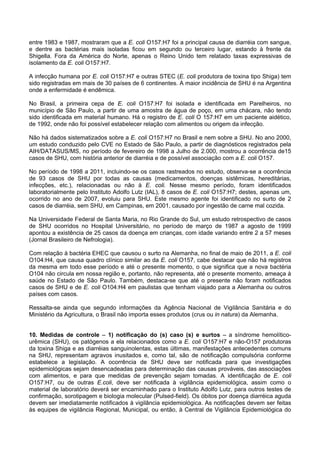 entre 1983 e 1987, mostraram que a E. coli O157:H7 foi a principal causa de diarréia com sangue,
e dentre as bactérias mais isoladas ficou em segundo ou terceiro lugar, estando à frente da
Shigella. Fora da América do Norte, apenas o Reino Unido tem relatado taxas expressivas de
isolamento da E. coli O157:H7.
A infecção humana por E. coli O157:H7 e outras STEC (E. coli produtora de toxina tipo Shiga) tem
sido registradas em mais de 30 países de 6 continentes. A maior incidência de SHU é na Argentina
onde a enfermidade é endêmica.
No Brasil, a primeira cepa de E. coli O157:H7 foi isolada e identificada em Parelheiros, no
município de São Paulo, a partir de uma amostra de água de poço, em uma chácara, não tendo
sido identificada em material humano. Há o registro de E. coli O 157:H7 em um paciente aidético,
de 1992, onde não foi possível estabelecer relação com alimentos ou origem da infecção.
Não há dados sistematizados sobre a E. coli O157:H7 no Brasil e nem sobre a SHU. No ano 2000,
um estudo conduzido pelo CVE no Estado de São Paulo, a partir de diagnósticos registrados pela
AIH/DATASUS/MS, no período de fevereiro de 1998 a Julho de 2.000, mostrou a ocorrência de15
casos de SHU, com história anterior de diarréia e de possível associação com a E. coli O157.
No período de 1998 a 2011, incluindo-se os casos rastreados no estudo, observa-se a ocorrência
de 93 casos de SHU por todas as causas (medicamentos, doenças sistêmicas, hereditárias,
infecções, etc.), relacionadas ou não à E. coli. Nesse mesmo período, foram identificados
laboratorialmente pelo Instituto Adolfo Lutz (IAL), 8 casos de E. coli O157:H7; destes, apenas um,
ocorrido no ano de 2007, evoluiu para SHU. Este mesmo agente foi identificado no surto de 2
casos de diarréia, sem SHU, em Campinas, em 2001, causado por ingestão de carne mal cozida.
Na Universidade Federal de Santa Maria, no Rio Grande do Sul, um estudo retrospectivo de casos
de SHU ocorridos no Hospital Universitário, no período de março de 1987 a agosto de 1999
apontou a existência de 25 casos da doença em crianças, com idade variando entre 2 a 57 meses
(Jornal Brasileiro de Nefrologia).
Com relação à bactéria EHEC que causou o surto na Alemanha, no final de maio de 2011, a E. coli
O104:H4, que causa quadro clínico similar ao da E. coli O157, cabe destacar que não há registros
da mesma em todo esse período e até o presente momento, o que significa que a nova bactéria
O104 não circula em nossa região e, portanto, não representa, até o presente momento, ameaça à
saúde no Estado de São Paulo. Também, destaca-se que até o presente não foram notificados
casos de SHU e de E. coli O104:H4 em paulistas que tenham viajado para a Alemanha ou outros
países com casos.
Ressalta-se ainda que segundo informações da Agência Nacional de Vigilância Sanitária e do
Ministério da Agricultura, o Brasil não importa esses produtos (crus ou in natura) da Alemanha.
10. Medidas de controle – 1) notificação do (s) caso (s) e surtos – a síndrome hemolítico-
urêmica (SHU), os patógenos a ela relacionados como a E. coli O157:H7 e não-O157 produtoras
da toxina Shiga e as diarréias sanguinolentas, estas últimas, manifestações antecedentes comuns
na SHU, representam agravos inusitados e, como tal, são de notificação compulsória conforme
estabelece a legislação. A ocorrência de SHU deve ser notificada para que investigações
epidemiológicas sejam desencadeadas para determinação das causas prováveis, das associações
com alimentos, e para que medidas de prevenção sejam tomadas. A identificação de E. coli
O157:H7, ou de outras E.coli, deve ser notificada à vigilância epidemiológica, assim como o
material de laboratório deverá ser encaminhado para o Instituto Adolfo Lutz, para outros testes de
confirmação, sorotipagem e biologia molecular (Pulsed-field). Os óbitos por doença diarréica aguda
devem ser imediatamente notificados à vigilância epidemiológica. As notificações devem ser feitas
às equipes de vigilância Regional, Municipal, ou então, à Central de Vigilância Epidemiológica do
 