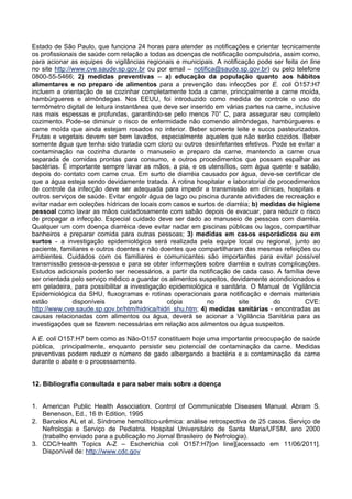 Estado de São Paulo, que funciona 24 horas para atender as notificações e orientar tecnicamente
os profissionais de saúde com relação a todas as doenças de notificação compulsória, assim como,
para acionar as equipes de vigilâncias regionais e municipais. A notificação pode ser feita on line
no site http://www.cve.saude.sp.gov.br ou por email – notifica@saude.sp.gov.br) ou pelo telefone
0800-55-5466; 2) medidas preventivas – a) educação da população quanto aos hábitos
alimentares e no preparo de alimentos para a prevenção das infecções por E. coli O157:H7
incluem a orientação de se cozinhar completamente toda a carne, principalmente a carne moída,
hambúrgueres e almôndegas. Nos EEUU, foi introduzido como medida de controle o uso do
termômetro digital de leitura instantânea que deve ser inserido em várias partes na carne, inclusive
nas mais espessas e profundas, garantindo-se pelo menos 70° C, para assegurar seu completo
cozimento. Pode-se diminuir o risco de enfermidade não comendo almôndegas, hambúrgueres e
carne moída que ainda estejam rosados no interior. Beber somente leite e sucos pasteurizados.
Frutas e vegetais devem ser bem lavados, especialmente aqueles que não serão cozidos. Beber
somente água que tenha sido tratada com cloro ou outros desinfetantes efetivos. Pode se evitar a
contaminação na cozinha durante o manuseio e preparo da carne, mantendo a carne crua
separada de comidas prontas para consumo, e outros procedimentos que possam espalhar as
bactérias. É importante sempre lavar as mãos, a pia, e os utensílios, com água quente e sabão,
depois do contato com carne crua. Em surto de diarréia causado por água, deve-se certificar de
que a água esteja sendo devidamente tratada. A rotina hospitalar e laboratorial de procedimentos
de controle da infecção deve ser adequada para impedir a transmissão em clínicas, hospitais e
outros serviços de saúde. Evitar engolir água de lago ou piscina durante atividades de recreação e
evitar nadar em coleções hídricas de locais com casos e surtos de diarréia; b) medidas de higiene
pessoal como lavar as mãos cuidadosamente com sabão depois de evacuar, para reduzir o risco
de propagar a infecção. Especial cuidado deve ser dado ao manuseio de pessoas com diarréia.
Qualquer um com doença diarréica deve evitar nadar em piscinas públicas ou lagos, compartilhar
banheiros e preparar comida para outras pessoas; 3) medidas em casos esporádicos ou em
surtos - a investigação epidemiológica será realizada pela equipe local ou regional, junto ao
paciente, familiares e outros doentes e não doentes que compartilharam das mesmas refeições ou
ambientes. Cuidados com os familiares e comunicantes são importantes para evitar possível
transmissão pessoa-a-pessoa e para se obter informações sobre diarréia e outras complicações.
Estudos adicionais poderão ser necessários, a partir da notificação de cada caso. A família deve
ser orientada pelo serviço médico a guardar os alimentos suspeitos, devidamente acondicionados e
em geladeira, para possibilitar a investigação epidemiológica e sanitária. O Manual de Vigilância
Epidemiológica da SHU, fluxogramas e rotinas operacionais para notificação e demais materiais
estão disponíveis para cópia no site do CVE:
http://www.cve.saude.sp.gov.br/htm/hidrica/hidri_shu.htm; 4) medidas sanitárias - encontradas as
causas relacionadas com alimentos ou água, deverá se acionar a Vigilância Sanitária para as
investigações que se fizerem necessárias em relação aos alimentos ou água suspeitos.
A E. coli O157:H7 bem como as Não-O157 constituem hoje uma importante preocupação de saúde
pública, principalmente, enquanto persistir seu potencial de contaminação da carne. Medidas
preventivas podem reduzir o número de gado albergando a bactéria e a contaminação da carne
durante o abate e o processamento.
12. Bibliografia consultada e para saber mais sobre a doença
1. American Public Health Association. Control of Communicable Diseases Manual. Abram S.
Benenson, Ed., 16 th Edition, 1995
2. Barcelos AL et al. Síndrome hemolítico-urêmica: análise retrospectiva de 25 casos. Serviço de
Nefrologia e Serviço de Pediatria. Hospital Universitário de Santa Maria/UFSM, ano 2000
(trabalho enviado para a publicação no Jornal Brasileiro de Nefrologia).
3. CDC/Health Topics A-Z – Escherichia coli O157:H7[on line][acessado em 11/06/2011].
Disponível de: http://www.cdc.gov
 