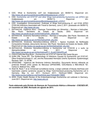 4. CDC. What is Escherichia coli? [on line][acessado em 06/06/11]. Disponível em:
http://www.cdc.gov/nczved/divisions/dfbmd/diseases/ecoli_o157h7
5. CDC. Escherichia coli O157:H7 and other Shiga toxin-producing Escherichia coli (STEC) [on
line][acessado em 06/06/11]. Disponível em:
http://www.cdc.gov/nczved/divisions/dfbmd/diseases/ecoli_o157h7/
6. CDC. Investigation Announcement: Outbreak of Shiga toxin-producing E. coli O104 (STEC
O104:H4) Infections Associated with Travel to Germany, June 2, 2011. [acessado em 06/06/11].
Disponível em: http://www.cdc.gov
7. DDTHA/CVE. Vigilância Ativa – Doenças Transmitidas por Alimentos – Normas e Instruções.
São Paulo: Secretaria de Estado da Saúde, 2003. Disponível em
http://www.cve.saude.sp.gov.br/htm/hidrica/hidri_vdtaa.htm
8. DDTHA/CVE. Síndrome Hemolítico-Urêmica – Normas e Instruções. São Paulo: Secretaria de
Estado da Saúde, 2002. Disponível em
http://www.cve.saude.sp.gov.br//htm/hidrica/hidri_shu.htm
9. DDTHA/CVE. Síndrome Hemolítico-Urêmica (D59.3) – Agravo Inusitado de Notificação
Compulsória Imediata. [documento técnico]. São Paulo: Secretaria de Estado da Saúde, 2008.
Disponível em http://www.cve.saude.sp.gov.br//htm/hidrica/hidri_shu.htm
10. DDTHA/CVE. Síndrome Hemolítico-Urêmica e Escherichia coli O104:H4 e o surto na
Alemanha.[slides on line] 2011. Disponível em:
http://www.cve.saude.sp.gov.br/htm/hidrica/IF11_EcoliO104h4PR.pdf
11. FDA/CFSAN Bad Bug Book – Escherichia coli O157:H7 Internet http://www.fda.gov
12. Griffin PM, Tauxe RV. The Epidemiology of Infections Caused by Escherichia coli O157:H7,
Other Enterhemorrhagic E. coli, and the Associated Hemolytic Uremic Syndrome. Epidemiologic
Reviews 1991; 13: 60-98.
13. OPAS/OMS - Vigilancia del Sindrome Urémico Hemolítico. Documento técnico referente ao
protocolo firmado entre países do Mercosul (OPAS/OMS, CDC/Atlanta e INEI-ANLIS "Dr.
Carlos G. Malbran"/Ar), 1999.
14. Wadi M, Rieck T et al. Enhanced surveillance during a large outbreak of bloody diarrhoea and
haemolytic uraemic syndrome caused by Shiga Toxin/Verotoxin-producing Escherichia coli in
Germany, May to Jun 2011. Eurosurv 2011; 16(24):pii=19893. Disponível em:
http://www.eurosurveillance.org/ViewArticle.aspx?Articledld=19893.
15. WHO. Public Health Review of the Enterohaemorragic Escherichia coli outbreak in Germany,
June 2011. Disponível em: http://www.who.int
Texto elaborado pela Divisão de Doenças de Transmissão Hídrica e Alimentar - CVE/SES-SP,
em novembro de 2000. Revisado em agosto de 2011. 
 
 