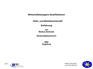2017 Markus Hammele
www.let-online.de
Wirtschaftsbezogene Qualifikationen
Volks- und Betriebswirtschaft
Einführung
von
Markus Hammele
Wirtschaftsfachwirt/in
BBZ
Augsburg
 
