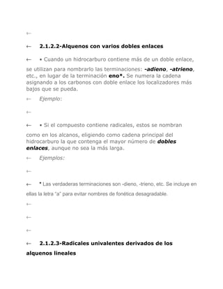 ←
←

2.1.2.2-Alquenos con varios dobles enlaces

←

• Cuando un hidrocarburo contiene más de un doble enlace,

se utilizan para nombrarlo las terminaciones: -adieno, -atrieno,
etc., en lugar de la terminación eno*. Se numera la cadena
asignando a los carbonos con doble enlace los localizadores más
bajos que se pueda.
←

Ejemplo:

←
←

• Si el compuesto contiene radicales, estos se nombran

como en los alcanos, eligiendo como cadena principal del
hidrocarburo la que contenga el mayor número de dobles
enlaces, aunque no sea la más larga.
←

Ejemplos:

←
←

* Las verdaderas terminaciones son -dieno, -trieno, etc. Se incluye en

ellas la letra “a” para evitar nombres de fonética desagradable.
←
←
←
←

2.1.2.3-Radicales univalentes derivados de los

alquenos lineales

 