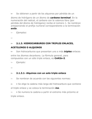 ←

Se obtienen a partir de los alquenos por pérdida de un

átomo de hidrógeno de un átomo de carbono terminal. En la
numeración del radical, el carbono con la valencia libre (por
pérdida del átomo de hidrógeno) recibe el número 1. Se nombran
anteponiendo el prefijo numeral correspondiente a la terminación
enilo.
←

Ejemplos:

←
←

2.1.3. HIDROCARBUROS CON TRIPLES ENLACES,

ACETILENOS O ALQUINOS
←

Son hidrocarburos que presentan uno o más triples enlaces

entre los átomos decarbono. La fórmula general, para
compuestos con un sólo triple enlace, es CnH2n-2.
←

Ejemplo:

←
←

2.1.3.1- Alquinos con un solo triple enlace

←

Se nombran de acuerdo con las siguientes normas:

←

• Se elige la cadena más larga del hidrocarburo que contiene

el triple enlace y se coloca la terminación ino.
←

• Se numera la cadena a partir el extremo más próximo al

triple enlace.

 