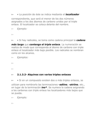 ←

• La posición de éste se indica mediante el localizador

correspondiente, que será el menor de los dos números
asignados a los dos átomos de carbono unidos por el triple
enlace. El localizador se coloca delante del nombre.
←

Ejemplo:

←
←

• Si hay radicales, se toma como cadena principal la cadena

más larga que contenga el triple enlace. La numeración se
realiza de modo que corresponda al átomo de carbono con triple
enlace el localizador más bajo posible. Los radicales se nombran
como en los alcanos.
←

Ejemplos:

←
←
←

2.1.3.2- Alquinos con varios triples enlaces

←

• Si en un compuesto existen dos o más triples enlaces, se

utilizan para nombrarlo las terminaciones -adiino, -atriino, etc.,
en lugar de la terminación ino*. Se numera la cadena asignando
a los carbonos con triple enlace los localizadores más bajos que
se pueda.
←
←

Ejemplo:

 