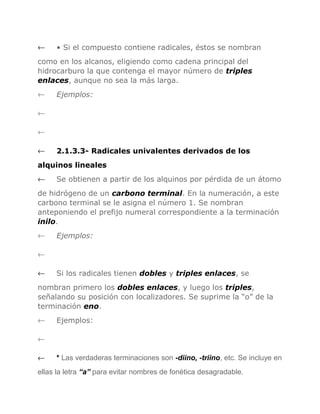 ←

• Si el compuesto contiene radicales, éstos se nombran

como en los alcanos, eligiendo como cadena principal del
hidrocarburo la que contenga el mayor número de triples
enlaces, aunque no sea la más larga.
←

Ejemplos:

←
←
←

2.1.3.3- Radicales univalentes derivados de los

alquinos lineales
←

Se obtienen a partir de los alquinos por pérdida de un átomo

de hidrógeno de un carbono terminal. En la numeración, a este
carbono terminal se le asigna el número 1. Se nombran
anteponiendo el prefijo numeral correspondiente a la terminación
inilo.
←

Ejemplos:

←
←

Si los radicales tienen dobles y triples enlaces, se

nombran primero los dobles enlaces, y luego los triples,
señalando su posición con localizadores. Se suprime la “o” de la
terminación eno.
←

Ejemplos:

←
←

* Las verdaderas terminaciones son -diino, -triino, etc. Se incluye en

ellas la letra “a” para evitar nombres de fonética desagradable.

 