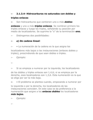 ←

2.1.3.4- Hidrocarburos no saturados con dobles y

triples enlaces
←

Son hidrocarburos que contienen uno o más dobles

enlaces y uno a más triples enlaces. Se nombran primero los
triples enlaces y luego los triples, señalando su posición por
medio de localizadores. Se suprime la “o” de la terminación eno.
←

Distingamos dos posibilidades:

←

a) De cadena lineal:

←

• La numeración de la cadena es la que asigna los

localizadores más bajos a las instauraciones (enlaces dobles y
triples), prescindiendo de que sean dobles o triples.
←

Ejemplo:

←
←

Si se empieza a numerar por la izquierda, los localizadores

de los dobles y triples enlaces son 1,4,6; si se empieza por la
derecha, esos localizadores son 1,3,6. Esta numeración es la que
se elige por ser la más baja.
←

• El problema se plantea cuando, empezando a numerar por

la izquierda o por la derecha, los localizadores de las
instauraciones coinciden. En este caso se da preferencia a la
numeración que asigne a los enlaces dobles los localizadores
más bajos.
←
←

Ejemplo:

 