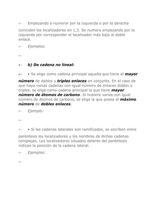 ←

Empezando a numerar por la izquierda o por la derecha

coinciden los localizadores en 1,3. Se numera empezando por la
izquierda por corresponder el localizador más bajo al doble
enlace.
←

Ejemplos:

←
←

b) De cadena no lineal:

←

• Se elige como cadena principal aquella que tiene el mayor

número de dobles y triples enlaces en conjunto. En el caso de
que haya varias cadenas con igual número de enlaces dobles y
triples, se elige como cadena principal la que tiene mayor
número de átomos de carbono. Si hubiera varias con igual
número de átomos de carbono, se elige la que posea el máximo
número de dobles enlaces.
←

Ejemplo:

←
←

• Si las cadenas laterales son ramificadas, se escriben entre

paréntesis los localizadores y los nombres de dichas cadenas
complejas. Los localizadores situados delante del paréntesis
indican la posición de la cadena lateral.
←
←

Ejemplos:

 