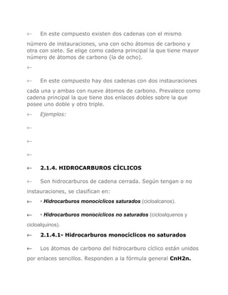 ←

En este compuesto existen dos cadenas con el mismo

número de instauraciones, una con ocho átomos de carbono y
otra con siete. Se elige como cadena principal la que tiene mayor
número de átomos de carbono (la de ocho).
←
←

En este compuesto hay dos cadenas con dos instauraciones

cada una y ambas con nueve átomos de carbono. Prevalece como
cadena principal la que tiene dos enlaces dobles sobre la que
posee uno doble y otro triple.
←

Ejemplos:

←
←
←
←

2.1.4. HIDROCARBUROS CÍCLICOS

←

Son hidrocarburos de cadena cerrada. Según tengan o no

instauraciones, se clasifican en:
←

• Hidrocarburos monocíclicos saturados (cicloalcanos).

←

• Hidrocarburos monocíclicos no saturados (cicloalquenos y

cicloalquinos).
←

2.1.4.1- Hidrocarburos monocíclicos no saturados

←

Los átomos de carbono del hidrocarburo cíclico están unidos

por enlaces sencillos. Responden a la fórmula general CnH2n.

 