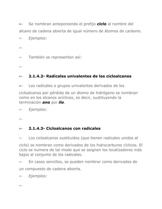 ←

Se nombran anteponiendo el prefijo ciclo al nombre del

alcano de cadena abierta de igual número de átomos de carbono.
←

Ejemplos:

←
←

También se representan así:

←
←

2.1.4.2- Radicales univalentes de los cicloalcanos

←

Los radicales o grupos univalentes derivados de los

cicloalcanos por pérdida de un átomo de hidrógeno se nombran
como en los alcanos acíclicos, es decir, sustituyendo la
terminación ano por ilo.
←

Ejemplos:

←
←

2.1.4.3- Cicloalcanos con radicales

←

Los cicloalcanos sustituidos (que tienen radicales unidos al

ciclo) se nombran como derivados de los hidrocarburos cíclicos. El
ciclo se numera de tal modo que se asignen los localizadores más
bajos al conjunto de los radicales.
←

En casos sencillos, se pueden nombrar como derivados de

un compuesto de cadena abierta.
←
←

Ejemplos:

 