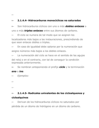 ←
←

2.1.4.4- Hidrocarburos monocíclicos no saturados

←

Son hidrocarburos cíclicos con uno o más dobles enlaces o

uno o más triples enlaces entre sus átomos de carbono.
←

El ciclo se numera de tal modo que se asignen los

localizadores más bajos a las instauraciones, prescindiendo de
que sean enlaces dobles o triples.
←

En caso de igualdad debe optarse por la numeración que

asigne números más bajos a los dobles enlaces.
←

La numeración del ciclo se hace en el sentido de las agujas

del reloj o en el contrario, con tal de conseguir la condición
expresada anteriormente.
←

Se nombran anteponiendo el prefijo ciclo y la terminación

eno o ino.
←

Ejemplos:

←
←
←

2.1.4.5- Radicales univalentes de los cicloalquenos y

cicloalquinos
←

Derivan de los hidrocarburos cíclicos no saturados por

pérdida de un átomo de hidrógeno en un átomo de carbono.

 
