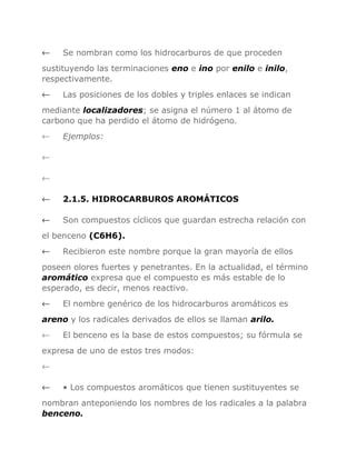 ←

Se nombran como los hidrocarburos de que proceden

sustituyendo las terminaciones eno e ino por enilo e inilo,
respectivamente.
←

Las posiciones de los dobles y triples enlaces se indican

mediante localizadores; se asigna el número 1 al átomo de
carbono que ha perdido el átomo de hidrógeno.
←

Ejemplos:

←
←
←

2.1.5. HIDROCARBUROS AROMÁTICOS

←

Son compuestos cíclicos que guardan estrecha relación con

el benceno (C6H6).
←

Recibieron este nombre porque la gran mayoría de ellos

poseen olores fuertes y penetrantes. En la actualidad, el término
aromático expresa que el compuesto es más estable de lo
esperado, es decir, menos reactivo.
←

El nombre genérico de los hidrocarburos aromáticos es

areno y los radicales derivados de ellos se llaman arilo.
←

El benceno es la base de estos compuestos; su fórmula se

expresa de uno de estos tres modos:
←
←

• Los compuestos aromáticos que tienen sustituyentes se

nombran anteponiendo los nombres de los radicales a la palabra
benceno.

 