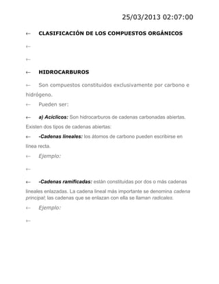25/03/2013 02:07:00
←

CLASIFICACIÓN DE LOS COMPUESTOS ORGÁNICOS

←
←
←

HIDROCARBUROS

←

Son compuestos constituidos exclusivamente por carbono e

hidrógeno.
←

Pueden ser:

←

a) Acíclicos: Son hidrocarburos de cadenas carbonadas abiertas.

Existen dos tipos de cadenas abiertas:
←

-Cadenas lineales: los átomos de carbono pueden escribirse en

línea recta.
←

Ejemplo:

←
←

-Cadenas ramificadas: están constituidas por dos o más cadenas

lineales enlazadas. La cadena lineal más importante se denomina cadena
principal; las cadenas que se enlazan con ella se llaman radicales.
←
←

Ejemplo:

 
