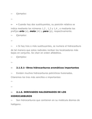 ←

Ejemplos:

←
←

• Cuando hay dos sustituyentes, su posición relativa se

indica mediante los números 1,2 , 1,3 y 1,4 , o mediante los
prefijos orto (o), meta (m) y para (p), respectivamente.
←

Ejemplos:

←
←

• Si hay tres o más sustituyentes, se numera el hidrocarburo

de tal manera que estos radicales reciban los localizadores más
bajos en conjunto. Se citan en orden alfabético.
←

Ejemplos:

←
←

2.1.5.1- Otros hidrocarburos aromáticos importantes

←

Existen muchos hidrocarburos policíclicos fusionados.

Citaremos los tres más sencillos e importantes:
←
←
←

2.1.6. DERIVADOS HALOGENADOS DE LOS

HIDROCARBUROS
←

Son hidrocarburos que contienen en su molécula átomos de

halógeno.

 