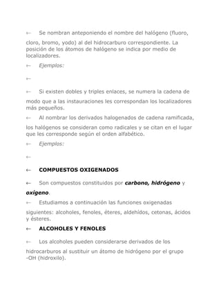 ←

Se nombran anteponiendo el nombre del halógeno (fluoro,

cloro, bromo, yodo) al del hidrocarburo correspondiente. La
posición de los átomos de halógeno se indica por medio de
localizadores.
←

Ejemplos:

←
←

Si existen dobles y triples enlaces, se numera la cadena de

modo que a las instauraciones les correspondan los localizadores
más pequeños.
←

Al nombrar los derivados halogenados de cadena ramificada,

los halógenos se consideran como radicales y se citan en el lugar
que les corresponde según el orden alfabético.
←

Ejemplos:

←
←

COMPUESTOS OXIGENADOS

←

Son compuestos constituidos por carbono, hidrógeno y

oxígeno.
←

Estudiamos a continuación las funciones oxigenadas

siguientes: alcoholes, fenoles, éteres, aldehídos, cetonas, ácidos
y ésteres.
←

ALCOHOLES Y FENOLES

←

Los alcoholes pueden considerarse derivados de los

hidrocarburos al sustituir un átomo de hidrógeno por el grupo
-OH (hidroxilo).

 