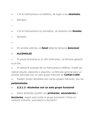←

• Si el hidrocarburo es alifático, da lugar a los alcoholes.

←

Ejemplo:

←
←

• Si el hidrocarburo es aromático, se obtienen los fenoles.

←

Ejemplo:

←
←

En sentido estricto, el fenol debería llamarse bencenol.

←

ALCOHOLES

←

El grupo funcional es el -OH (hidroxilo). La fórmula general

es R-OH.
←

El radical R procede de un hidrocarburo alifático. Puede ser

radical alquilo, alquenilo o alquinilo. La fórmula general para un
alcohol saturado con un solo grupo hidroxilo es CnH2n+1OH.
←

Pueden existir alcoholes con varios grupos hidroxilo: son los

polialcoholes.
←

2.2.1.1- Alcoholes con un solo grupo funcional

←

Estos alcoholes pueden ser primarios, secundarios o

terciarios, según esté unido el grupo funcional (-OH)a un
carbono primario, secundario o terciario*.

 