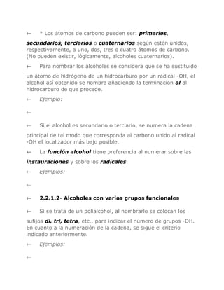 ←

* Los átomos de carbono pueden ser: primarios,

secundarios, terciarios o cuaternarios según estén unidos,
respectivamente, a uno, dos, tres o cuatro átomos de carbono.
(No pueden existir, lógicamente, alcoholes cuaternarios).
←

Para nombrar los alcoholes se considera que se ha sustituído

un átomo de hidrógeno de un hidrocarburo por un radical -OH, el
alcohol así obtenido se nombra añadiendo la terminación ol al
hidrocarburo de que procede.
←

Ejemplo:

←
←

Si el alcohol es secundario o terciario, se numera la cadena

principal de tal modo que corresponda al carbono unido al radical
-OH el localizador más bajo posible.
←

La función alcohol tiene preferencia al numerar sobre las

instauraciones y sobre los radicales.
←

Ejemplos:

←
←

2.2.1.2- Alcoholes con varios grupos funcionales

←

Si se trata de un polialcohol, al nombrarlo se colocan los

sufijos di, tri, tetra, etc., para indicar el número de grupos -OH.
En cuanto a la numeración de la cadena, se sigue el criterio
indicado anteriormente.
←
←

Ejemplos:

 