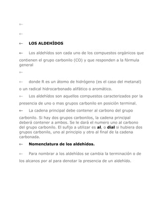 ←
←
←

LOS ALDEHÍDOS

←

Los aldehídos son cada uno de los compuestos orgánicos que

contienen el grupo carbonilo (CO) y que responden a la fórmula
general
←
←

donde R es un átomo de hidrógeno (es el caso del metanal)

o un radical hidrocarbonado alifático o aromático.
←

Los aldehídos son aquellos compuestos caracterizados por la

presencia de uno o mas grupos carbonilo en posición terminal.
←

La cadena principal debe contener al carbono del grupo

carbonilo. Si hay dos grupos carbonilos, la cadena principal
deberá contener a ambos. Se le dará el numero uno al carbono
del grupo carbonilo. El sufijo a utilizar es al, o dial si hubiera dos
grupos carbonilo, uno al principio y otro al final de la cadena
carbonada.
←

Nomenclatura de los aldehídos.

←

Para nombrar a los aldehídos se cambia la terminación o de

los alcanos por al para denotar la presencia de un aldehído.

 