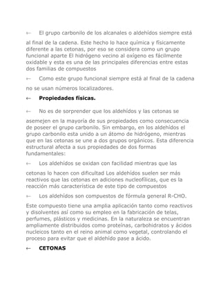 ←

El grupo carbonilo de los alcanales o aldehídos siempre está

al final de la cadena. Este hecho lo hace química y físicamente
diferente a las cetonas, por eso se considera como un grupo
funcional aparte El hidrógeno vecino al oxígeno es fácilmente
oxidable y esta es una de las principales diferencias entre estas
dos familias de compuestos
←

Como este grupo funcional siempre está al final de la cadena

no se usan números localizadores.
←

Propiedades físicas.

←

No es de sorprender que los aldehídos y las cetonas se

asemejen en la mayoría de sus propiedades como consecuencia
de poseer el grupo carbonilo. Sin embargo, en los aldehídos el
grupo carbonilo esta unido a un átomo de hidrógeno, mientras
que en las cetonas se une a dos grupos orgánicos. Esta diferencia
estructural afecta a sus propiedades de dos formas
fundamentales:
←

Los aldehídos se oxidan con facilidad mientras que las

cetonas lo hacen con dificultad Los aldehídos suelen ser más
reactivos que las cetonas en adiciones nucleofílicas, que es la
reacción más característica de este tipo de compuestos
←

Los aldehídos son compuestos de fórmula general R-CHO.

Este compuesto tiene una amplia aplicación tanto como reactivos
y disolventes así como su empleo en la fabricación de telas,
perfumes, plásticos y medicinas. En la naturaleza se encuentran
ampliamente distribuidos como proteínas, carbohidratos y ácidos
nucleicos tanto en el reino animal como vegetal, controlando el
proceso para evitar que el aldehído pase a ácido.
←

CETONAS

 