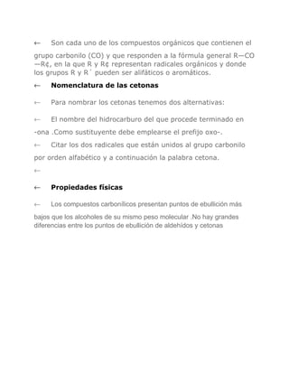 ←

Son cada uno de los compuestos orgánicos que contienen el

grupo carbonilo (CO) y que responden a la fórmula general R—CO
—R¢, en la que R y R¢ representan radicales orgánicos y donde
los grupos R y R´ pueden ser alifáticos o aromáticos.
←

Nomenclatura de las cetonas

←

Para nombrar los cetonas tenemos dos alternativas:

←

El nombre del hidrocarburo del que procede terminado en

-ona .Como sustituyente debe emplearse el prefijo oxo-.
←

Citar los dos radicales que están unidos al grupo carbonilo

por orden alfabético y a continuación la palabra cetona.
←
←

Propiedades físicas

←

Los compuestos carbonílicos presentan puntos de ebullición más

bajos que los alcoholes de su mismo peso molecular .No hay grandes
diferencias entre los puntos de ebullición de aldehídos y cetonas

 