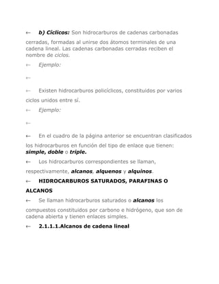 ←

b) Cíclicos: Son hidrocarburos de cadenas carbonadas

cerradas, formadas al unirse dos átomos terminales de una
cadena lineal. Las cadenas carbonadas cerradas reciben el
nombre de ciclos.
←

Ejemplo:

←
←

Existen hidrocarburos policíclicos, constituidos por varios

ciclos unidos entre sí.
←

Ejemplo:

←
←

En el cuadro de la página anterior se encuentran clasificados

los hidrocarburos en función del tipo de enlace que tienen:
simple, doble o triple.
←

Los hidrocarburos correspondientes se llaman,

respectivamente, alcanos, alquenos y alquinos.
←

HIDROCARBUROS SATURADOS, PARAFINAS O

ALCANOS
←

Se llaman hidrocarburos saturados o alcanos los

compuestos constituidos por carbono e hidrógeno, que son de
cadena abierta y tienen enlaces simples.
←

2.1.1.1.Alcanos de cadena lineal

 