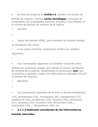 ←

Su fórmula empírica es CnH2n+2, siendo n el número de

átomos de carbono. Forman series homólogas, conjuntos de
compuestos con propiedades químicas similares y que difieren en
el número de átomos de carbono de la cadena.
←

Ejemplo:

←
←

Según las normas IUPAC, para nombrar los alcanos lineales

se consideran dos casos:
←

• Los cuatro primeros compuestos reciben los nombres

siguientes:
←
←

•Los compuestos siguientes se nombran utilizando como

prefijos los numerales griegos que indican el número de átomos
de carbono de la cadena, añadiéndoles la terminación ano, que
es genérica y aplicada a todos los hidrocarburos saturados (de ahí
el nombre de alcanos).
←

Ejemplos:

←
←

Los compuestos siguientes de la serie se llaman tetradecano

(14), pentadecano (15), hexadecano (16), heptadecano (17),
octadecano (18), nonadecano (19), eicosano (20), eneicosano
(21), docosano (22), tricosano (23), tetracosano (24)...,
triacontano (30)..., tetracontano (40), etc.
←

2.1.1.2-Radicales univalentes de los hidrocarburos

lineales saturados

 