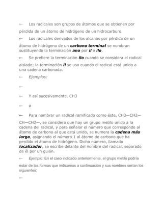 ←

Los radicales son grupos de átomos que se obtienen por

pérdida de un átomo de hidrógeno de un hidrocarburo.
←

Los radicales derivados de los alcanos por pérdida de un

átomo de hidrógeno de un carbono terminal se nombran
sustituyendo la terminación ano por il o ilo.
←

Se prefiere la terminación ilo cuando se considera el radical

aislado; la terminación il se usa cuando el radical está unido a
una cadena carbonada.
←

Ejemplos:

←
←

Y así sucesivamente. CH3

←

ø

←

Para nombrar un radical ramificado como éste, CH3—CH2—

CH—CH2—, se considera que hay un grupo metilo unido a la
cadena del radical, y para señalar el número que corresponde al
átomo de carbono al que está unido, se numera la cadena más
larga, asignando el número 1 al átomo de carbono que ha
perdido el átomo de hidrógeno. Dicho número, llamado
localizador, se escribe delante del nombre del radical, separado
de él por un guión.
←

Ejemplo: En el caso indicado anteriormente, el grupo metilo podría

estar de las formas que indicamos a continuación y sus nombres serían los
siguientes:
←

 