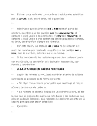←

Existen unos radicales con nombres tradicionales admitidos

por la IUPAC. Son, entre otros, los siguientes:
←
←

Obsérvese que los prefijos iso y neo forman parte del

nombre, mientras que los prefijos sec (de secundario: el
carbono 1 está unido a dos carbonos) y terc (de terciario: el
carbono 1 está unido a tres carbonos) son localizadores literales,
es decir, desempeñan el papel de números.
←

Por esta razón, los prefijos iso y neo no se separan del

resto del nombre por medio de un guión y sí los prefijos sec y
terc, que se escriben, además, en letra cursiva.
←

Si los nombres de los radicales que se citan tuvieran que ir

con mayúscula, se escribirían así: Isobutilo, Neopentilo, secPentilo y terc-Pentilo.
←

2.1.1.3-Alcanos de cadena ramificada

←

Según las normas IUPAC, para nombrar alcanos de cadena

ramificada se procede de la forma siguiente:
←

• Se elige como cadena principal la que contenga el mayor

número de átomos de carbono.
←

• Se numera la cadena elegida de un extremo a otro, de tal

forma que se asignen los números más bajos a los carbonos que
posean cadenas laterales. Los radicales se nombran delante de la
cadena principal por orden alfabético.
←
←

Ejemplos:

 