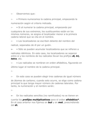 ←

Observemos que:

←

• Primero numeramos la cadena principal, empezando la

numeración según el criterio indicado.
←

• Si al numerar la cadena principal, empezando por

cualquiera de sus extremos, los sustituyentes están en los
mismos números, se asigna el localizador menor a la primera
cadena lateral que se cita en el nombre.
←

• Los localizadores se escriben delante del nombre del

radical, separados de él por un guión.
←

• Sólo se pueden acumular localizadores que se refieren a

radicales idénticos. En este caso, los localizadores se separan
entre sí y los nombres de los radicales llevan los prefijos di, tri,
tetra, etc.
←

• Los radicales se nombran en orden alfabético, figurando en

último lugar el nombre de la cadena principal.
←
←

En este caso se pueden elegir tres cadenas de igual número

de átomos de carbono; cuando esto ocurre, se elige como cadena
principal la que tenga mayor número de cadenas laterales. Por
tanto, la numeración y el nombre serán:
←
←

En los radicales sencillos (no ramificados) no se tienen en

cuenta los prefijos multiplicativos para el orden alfabético*.
En el caso anterior nos fijamos en but y en met, prescindiendo
del di.

 