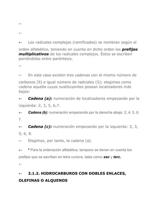←
←
←

Los radicales complejos (ramificados) se nombran según el

orden alfabético, teniendo en cuenta en dicho orden los prefijos
multiplicativos de los radicales complejos. Éstos se escriben
poniéndolos entre paréntesis.
←
←

En este caso existen tres cadenas con el mismo número de

carbonos (9) e igual número de radicales (5); elegimos como
cadena aquella cuyos sustituyentes posean localizadores más
bajos:
←

Cadena (a): numeración de localizadores empezando por la

izquierda: 2, 3, 5, 6,7.
←

Cadena (b): numeración empezando por la derecha abajo: 2, 4, 5, 6,

7.
←

Cadena (c): numeración empezando por la izquierda: 2, 3,

5, 6, 8.
←

Elegimos, por tanto, la cadena (a).

←

* Para la ordenación alfabética, tampoco se tienen en cuenta los

prefijos que se escriben en letra cursiva, tales como sec y terc.
←
←

2.1.2. HIDROCARBUROS CON DOBLES ENLACES,

OLEFINAS O ALQUENOS

 