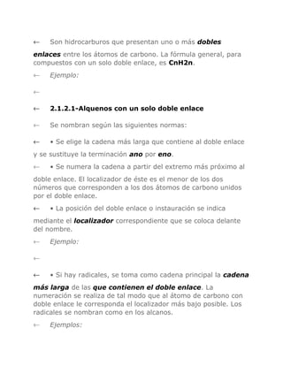 ←

Son hidrocarburos que presentan uno o más dobles

enlaces entre los átomos de carbono. La fórmula general, para
compuestos con un solo doble enlace, es CnH2n.
←

Ejemplo:

←
←

2.1.2.1-Alquenos con un solo doble enlace

←

Se nombran según las siguientes normas:

←

• Se elige la cadena más larga que contiene al doble enlace

y se sustituye la terminación ano por eno.
←

• Se numera la cadena a partir del extremo más próximo al

doble enlace. El localizador de éste es el menor de los dos
números que corresponden a los dos átomos de carbono unidos
por el doble enlace.
←

• La posición del doble enlace o instauración se indica

mediante el localizador correspondiente que se coloca delante
del nombre.
←

Ejemplo:

←
←

• Si hay radicales, se toma como cadena principal la cadena

más larga de las que contienen el doble enlace. La
numeración se realiza de tal modo que al átomo de carbono con
doble enlace le corresponda el localizador más bajo posible. Los
radicales se nombran como en los alcanos.
←

Ejemplos:

 