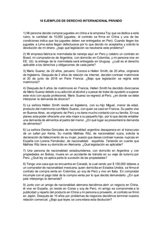 10 EJEMPLOS DE DERECHO INTERNACIONAL PRIVADO
1) Mi persona decide comprar juguetes en china a la empresa Toy que se dedica a este
rubro, la cantidad de 10,000 juguetes, el contrato se firma en China y una de las
condiciones indica que los juguetes deben ser entregados en Perú. Cuando llegan los
juguetes a Lima estos llegan defectuosos por lo que decido no aceptarlos y solicito la
devolución de mi dinero. ¿bajo qué legislación se resolvería este problema?
2) Mi empresa fabrica la mermelada de naranja aquí en Perú y celebro un contrato en
Brasil, mi comprador es de Argentina, con domicilio en Colombia, y mi persona vive en
EE. UU, la entrega de la mermelada será entregada en Uruguay. ¿cuál es el derecho
aplicable a los derechos y obligaciones de cada parte?
3) Mario Suarez, de 22 años, peruano. Conoce a Hellen Smith, de 20 años, originaria
de Inglaterra. Después de 2 años de relación vía internet, deciden contraer matrimonio
el 20 de junio de 2018 en Paris Francia. ¿Bajo que legislación se regiría este
matrimonio?
4) Después de 6 años de matrimonio en Francia, Hellen Smith ha decidido divorciarse
de Mario Suarez debido a su adicción al alcohol y a pesar de tratar de ayudarlo a superar
este vicio con ayuda profesional, Mario Suarez se regresó al Perú. ¿en donde se debe
interponer la demanda de divorcio?
5) La señora Hellen Smith reside en Inglaterra, con su hijo Miguel, menor de edad,
producto del matrimonio con Mario Suarez, con quien se casó en Francia. Su padre vive
en Buenos Aires, es originario de Perú y no tiene mucho contacto con su familia. En sus
planes esta poder ofrecerle una vida mejor a su pequeño hijo, por lo que decide entablar
una demanda de alimentos al padre del menor. ¿En qué lugar se presentará la demanda
de alimentos?
6) La señora Denise Gonzales de nacionalidad argentina desaparece en el transcurso
de un safari por Kenia. Su marido Mathias Ritz, de nacionalidad suiza, solicita la
declaración de fallecimiento de su mujer, puesto que desea contraer nuevas nupcias en
España con Lorena Fernández, de nacionalidad española. Teniendo en cuenta que
Mathias Ritz tiene su domicilio en Alemania. ¿Qué legislación es aplicable?
7) Una persona de nacionalidad estadounidense, con domicilio en Argentina y con
propiedades en Bolivia, muere en un accidente de tránsito en su viaje de turismo por
Perú. ¿Qué ley se aplica parta la sucesión de las propiedades?
8) Tengo una casa que se encuentra en Canadá, la cual vendo por $ 100,000 dólares a
un comprador de nacionalidad mexicana, quien domicilia en Estados Unidos, se firma el
contrato de compra venta en Colombia, yo soy de Perú y vivo en Italia. En comprador
incumple con el pago total de la compra venta por lo que decido demandarlo. ¿En qué
país interpongo la demanda?
9) Junto con un amigo de nacionalidad alemana decidimos abrir un negocio en China,
él vive en España, yo resido en Corea y soy de Perú, mi amigo se compromete a la
publicidad y reparto del producto en China y mi persona a proveerlo, el contrato se firmó
en Japón. Después de 10 años por problemas de negocios decidimos terminar nuestra
relación comercial. ¿Bajo que leyes se concretara esta disolución?
 