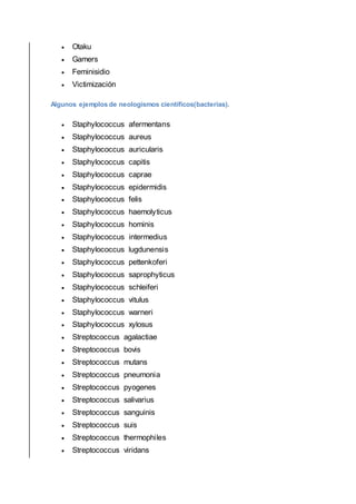  Otaku
 Gamers
 Feminisidio
 Victimización
Algunos ejemplos de neologismos científicos(bacterias).
 Staphylococcus afermentans
 Staphylococcus aureus
 Staphylococcus auricularis
 Staphylococcus capitis
 Staphylococcus caprae
 Staphylococcus epidermidis
 Staphylococcus felis
 Staphylococcus haemolyticus
 Staphylococcus hominis
 Staphylococcus intermedius
 Staphylococcus lugdunensis
 Staphylococcus pettenkoferi
 Staphylococcus saprophyticus
 Staphylococcus schleiferi
 Staphylococcus vitulus
 Staphylococcus warneri
 Staphylococcus xylosus
 Streptococcus agalactiae
 Streptococcus bovis
 Streptococcus mutans
 Streptococcus pneumonia
 Streptococcus pyogenes
 Streptococcus salivarius
 Streptococcus sanguinis
 Streptococcus suis
 Streptococcus thermophiles
 Streptococcus viridans
 