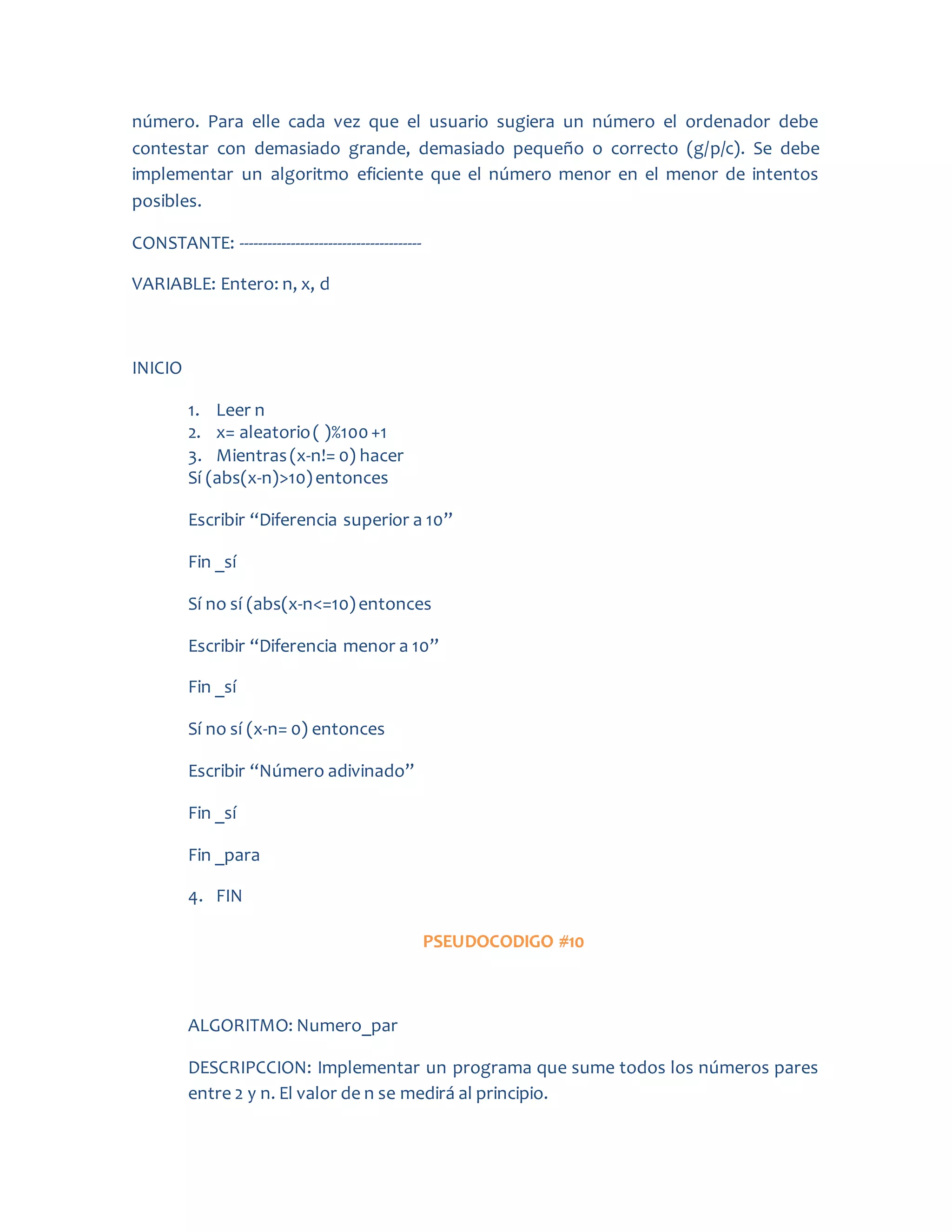 número. Para elle cada vez que el usuario sugiera un número el ordenador debe
contestar con demasiado grande, demasiado pequeño o correcto (g/p/c). Se debe
implementar un algoritmo eficiente que el número menor en el menor de intentos
posibles.
CONSTANTE: ---------------------------------------
VARIABLE: Entero: n, x, d
INICIO
1. Leer n
2. x= aleatorio( )%100+1
3. Mientras(x-n!= 0) hacer
Sí (abs(x-n)>10)entonces
Escribir “Diferencia superior a 10”
Fin _sí
Sí no sí (abs(x-n<=10)entonces
Escribir “Diferencia menor a 10”
Fin _sí
Sí no sí (x-n= 0) entonces
Escribir “Número adivinado”
Fin _sí
Fin _para
4. FIN
PSEUDOCODIGO #10
ALGORITMO: Numero_par
DESCRIPCCION: Implementar un programa que sume todos los números pares
entre 2 y n. El valor de n se medirá al principio.
 