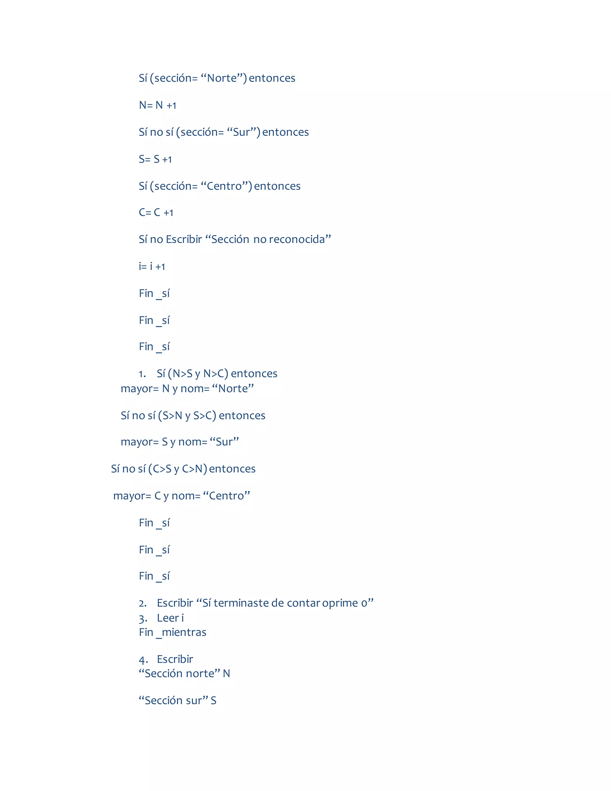 Sí (sección= “Norte”)entonces
N= N +1
Sí no sí (sección= “Sur”)entonces
S= S +1
Sí (sección= “Centro”)entonces
C= C +1
Sí no Escribir “Sección no reconocida”
i= i +1
Fin _sí
Fin _sí
Fin _sí
1. Sí (N>S y N>C) entonces
mayor= N y nom= “Norte”
Sí no sí (S>N y S>C) entonces
mayor= S y nom= “Sur”
Sí no sí (C>S y C>N)entonces
mayor= C y nom= “Centro”
Fin _sí
Fin _sí
Fin _sí
2. Escribir “Sí terminaste de contaroprime 0”
3. Leer i
Fin _mientras
4. Escribir
“Sección norte” N
“Sección sur” S
 