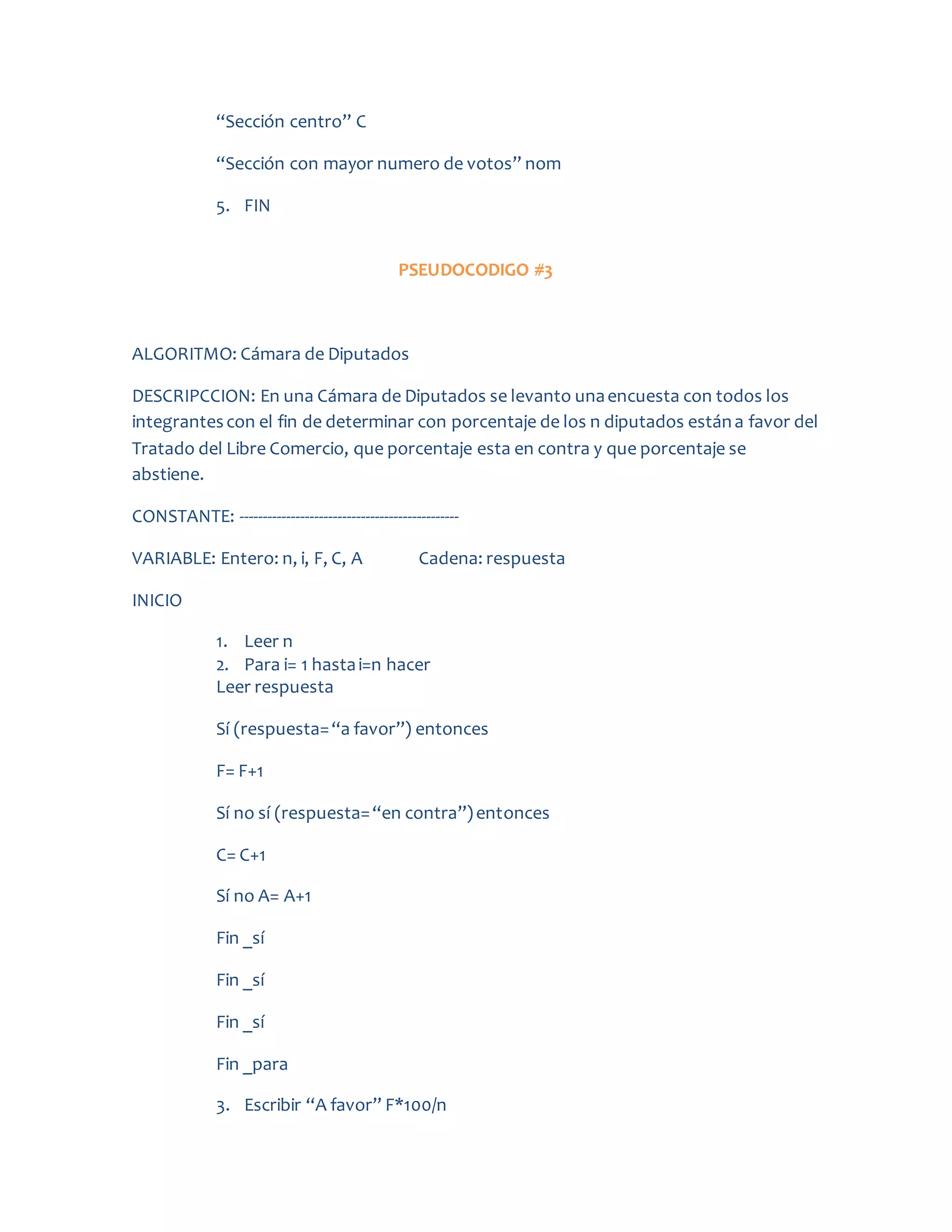 “Sección centro” C
“Sección con mayor numero de votos” nom
5. FIN
PSEUDOCODIGO #3
ALGORITMO: Cámara de Diputados
DESCRIPCCION: En una Cámara de Diputados se levanto unaencuesta con todos los
integrantescon el fin de determinar con porcentaje de los n diputados estána favor del
Tratado del Libre Comercio, que porcentaje esta en contra y que porcentaje se
abstiene.
CONSTANTE: -----------------------------------------------
VARIABLE: Entero: n, i, F, C, A Cadena: respuesta
INICIO
1. Leer n
2. Para i= 1 hastai=n hacer
Leer respuesta
Sí (respuesta=“a favor”) entonces
F= F+1
Sí no sí (respuesta=“en contra”)entonces
C= C+1
Sí no A= A+1
Fin _sí
Fin _sí
Fin _sí
Fin _para
3. Escribir “A favor” F*100/n
 