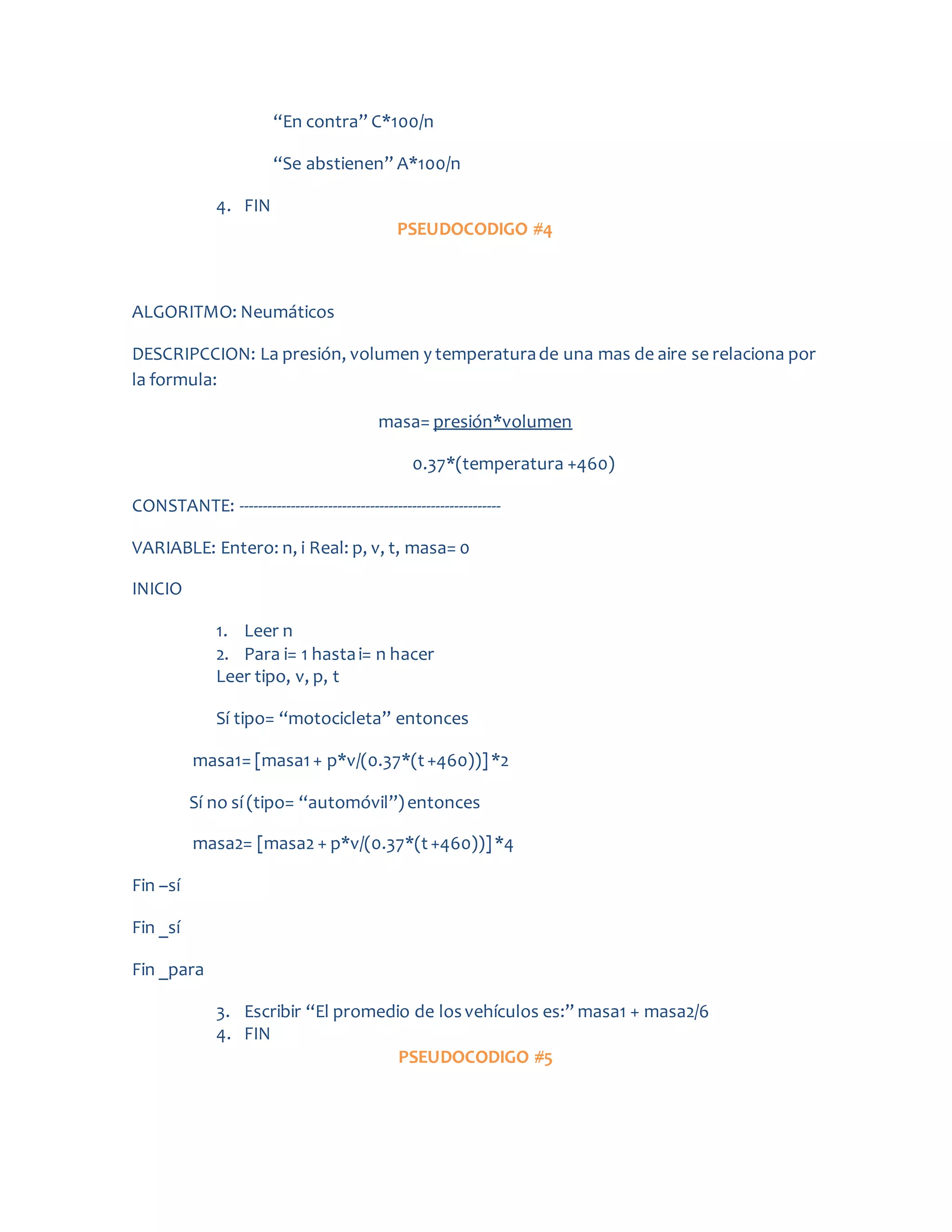 “En contra” C*100/n
“Se abstienen” A*100/n
4. FIN
PSEUDOCODIGO #4
ALGORITMO: Neumáticos
DESCRIPCCION: La presión, volumen y temperaturade una mas de aire se relaciona por
la formula:
masa= presión*volumen
0.37*(temperatura +460)
CONSTANTE: --------------------------------------------------------
VARIABLE: Entero: n, i Real: p, v, t, masa= 0
INICIO
1. Leer n
2. Para i= 1 hastai= n hacer
Leer tipo, v, p, t
Sí tipo= “motocicleta” entonces
masa1= [masa1+ p*v/(0.37*(t+460))]*2
Sí no sí (tipo= “automóvil”)entonces
masa2= [masa2 + p*v/(0.37*(t+460))]*4
Fin –sí
Fin _sí
Fin _para
3. Escribir “El promedio de losvehículos es:” masa1 + masa2/6
4. FIN
PSEUDOCODIGO #5
 