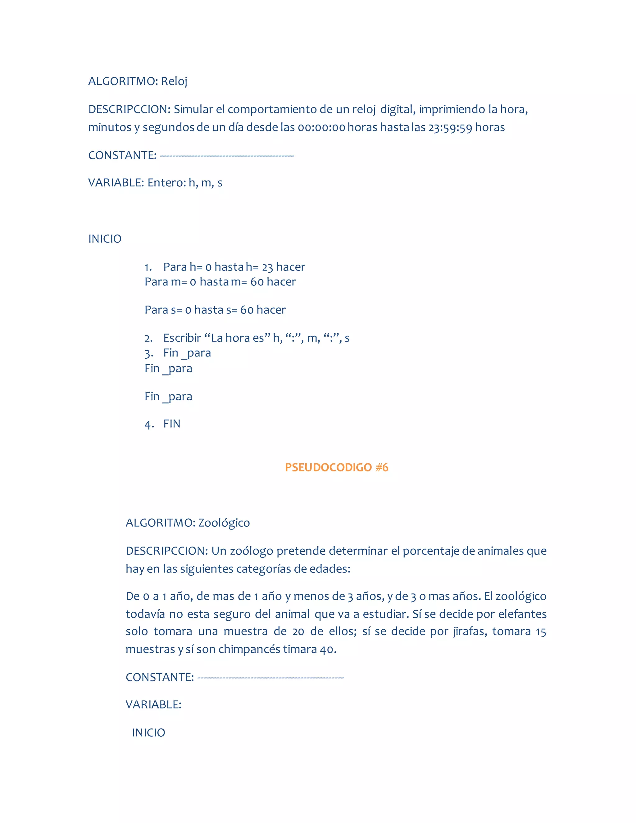ALGORITMO: Reloj
DESCRIPCCION: Simular el comportamiento de un reloj digital, imprimiendo la hora,
minutos y segundosde un día desde las 00:00:00horas hastalas 23:59:59 horas
CONSTANTE: -------------------------------------------
VARIABLE: Entero: h, m, s
INICIO
1. Para h= 0 hastah= 23 hacer
Para m= 0 hastam= 60 hacer
Para s= 0 hasta s= 60 hacer
2. Escribir “La hora es” h, “:”, m, “:”, s
3. Fin _para
Fin _para
Fin _para
4. FIN
PSEUDOCODIGO #6
ALGORITMO: Zoológico
DESCRIPCCION: Un zoólogo pretende determinar el porcentaje de animales que
hay en las siguientes categorías de edades:
De 0 a 1 año, de mas de 1 año y menos de 3 años, y de 3 o mas años. El zoológico
todavía no esta seguro del animal que va a estudiar. Sí se decide por elefantes
solo tomara una muestra de 20 de ellos; sí se decide por jirafas, tomara 15
muestras y sí son chimpancés timara 40.
CONSTANTE: -----------------------------------------------
VARIABLE:
INICIO
 