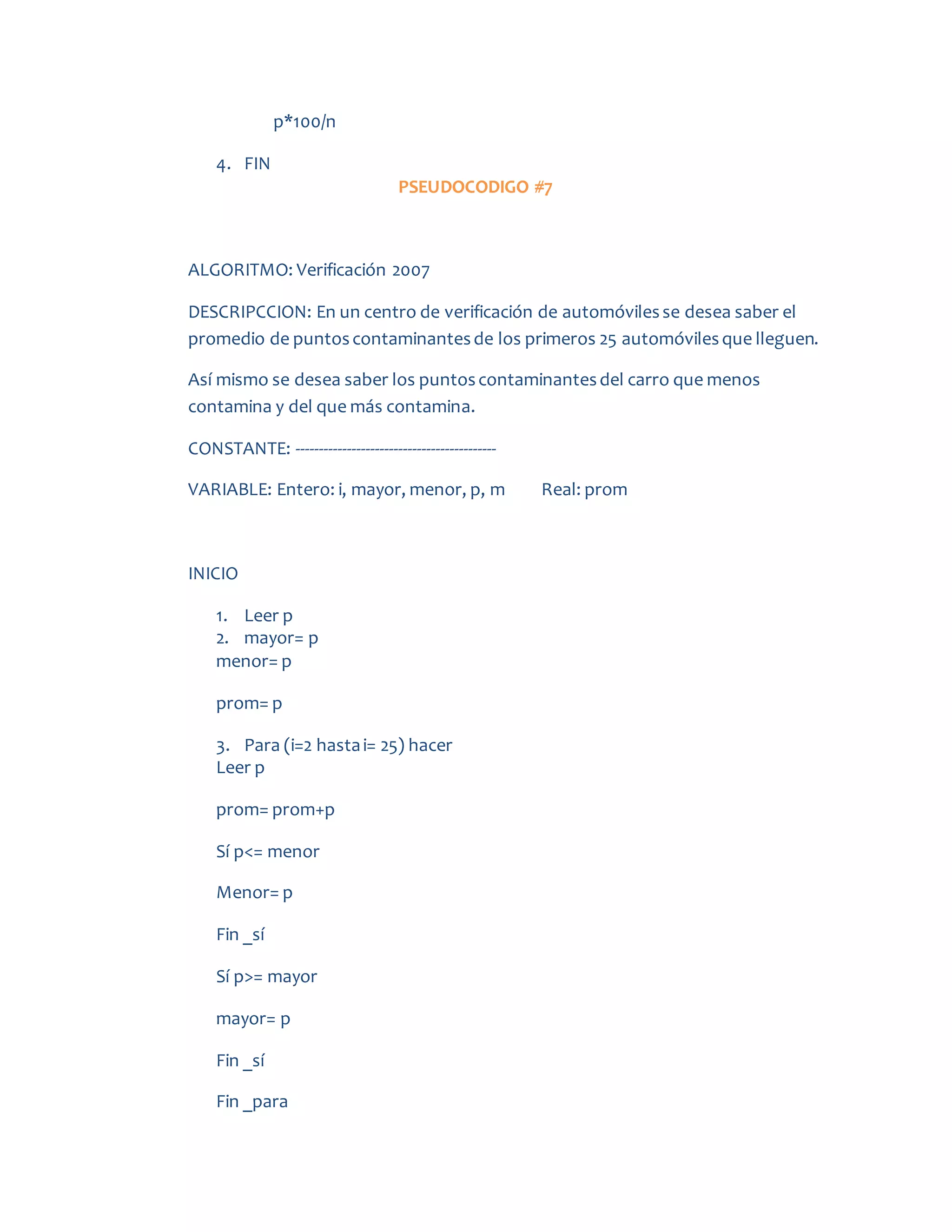 p*100/n
4. FIN
PSEUDOCODIGO #7
ALGORITMO: Verificación 2007
DESCRIPCCION: En un centro de verificación de automóvilesse desea saber el
promedio de puntoscontaminantesde los primeros 25 automóvilesque lleguen.
Así mismo se desea saber los puntoscontaminantesdel carro que menos
contamina y del que más contamina.
CONSTANTE: -------------------------------------------
VARIABLE: Entero: i, mayor, menor, p, m Real: prom
INICIO
1. Leer p
2. mayor= p
menor= p
prom= p
3. Para (i=2 hastai= 25) hacer
Leer p
prom= prom+p
Sí p<= menor
Menor= p
Fin _sí
Sí p>= mayor
mayor= p
Fin _sí
Fin _para
 
