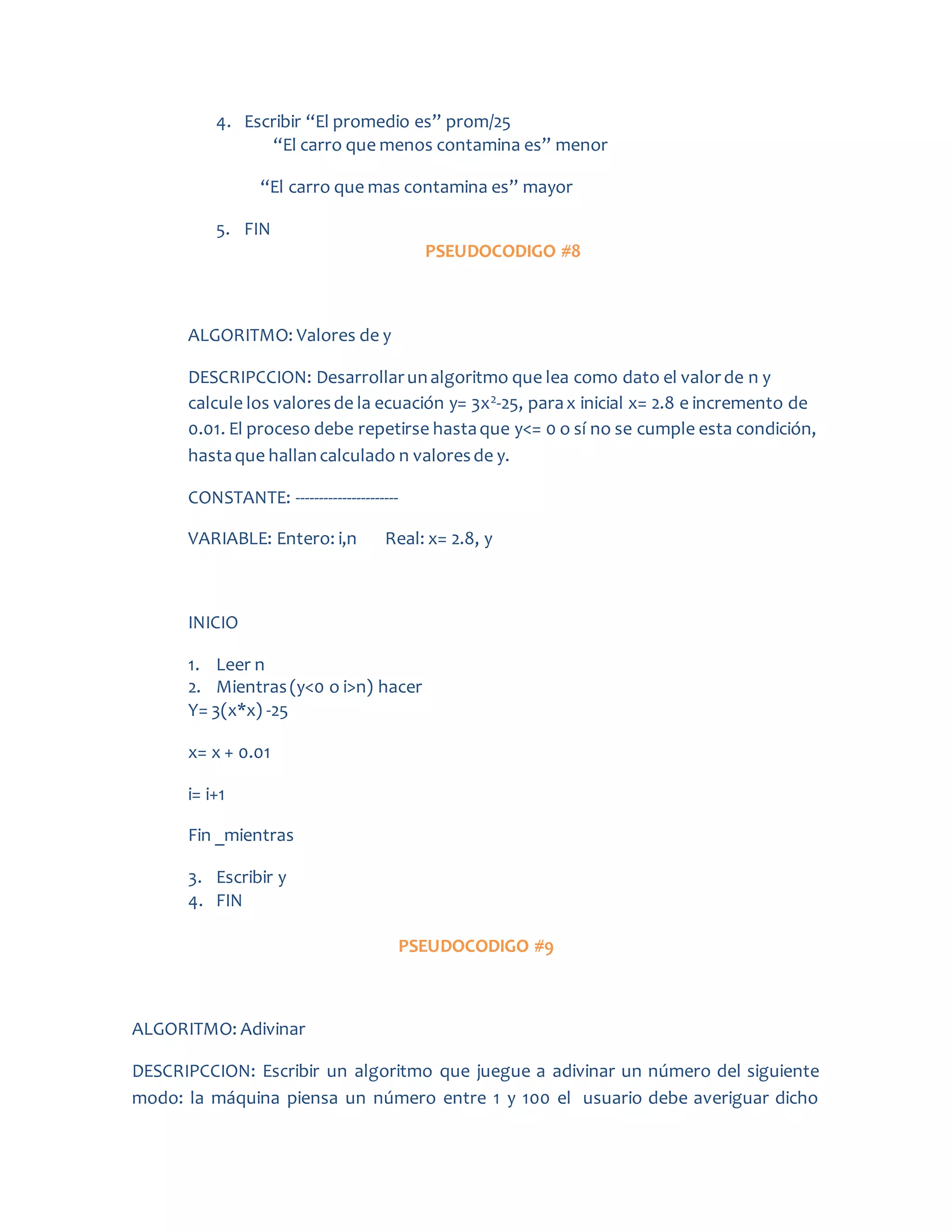 4. Escribir “El promedio es” prom/25
“El carro que menos contamina es” menor
“El carro que mas contamina es” mayor
5. FIN
PSEUDOCODIGO #8
ALGORITMO: Valores de y
DESCRIPCCION: Desarrollarunalgoritmo que lea como dato el valorde n y
calcule los valoresde la ecuación y= 3x2-25, parax inicial x= 2.8 e incremento de
0.01. El proceso debe repetirse hastaque y<= 0 o sí no se cumple esta condición,
hastaque hallancalculado n valoresde y.
CONSTANTE: ----------------------
VARIABLE: Entero: i,n Real: x= 2.8, y
INICIO
1. Leer n
2. Mientras(y<0 o i>n) hacer
Y= 3(x*x) -25
x= x + 0.01
i= i+1
Fin _mientras
3. Escribir y
4. FIN
PSEUDOCODIGO #9
ALGORITMO: Adivinar
DESCRIPCCION: Escribir un algoritmo que juegue a adivinar un número del siguiente
modo: la máquina piensa un número entre 1 y 100 el usuario debe averiguar dicho
 