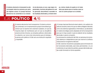 DIAGNÓSTICO
                                                  El sistema electoral en Venezuela ha sido          rio de elecciones, en una «caja negra» im-             po, ciertos niveles de apatía en el ciuda-
                                                  corrompido hasta los extremos por parte            penetrable, al servicio del gobierno lo cual           dano que piensa que en muchos casos su
                                                  del régimen actual. El Consejo Nacional            ha generado desconfianza razonable en                  voto no cuenta porque no es contado.
                                                  Electoral se ha convertido en un ministe-          los resultados electorales y, al mismo tiem-



                                    EJE POLÍTICO                                                      4/6
                                                             VISIÓN




                                                                                                                                            PROPUESTA
                                                                      El sistema electoral se hará transparente. El sistema uninomi-                    El Consejo Nacional Electoral estará abierto a la auditoría de
                                                                      nal combinado con la representación proporcional deberá ga-                       todos los sectores, tanto en lo que se refiere al Registro Electoral,
                                                                      rantizar que se exprese de la voluntad ciudadana, sin que las                     como a los sistemas organizativos e informáticos. Las decisiones
                                                                      mayorías dejen de manifestarse pero sin que se atropelle la                       en materia tecnológica serán adoptadas de forma transparente
                                                                      presencia de las minorías. Las simpatías políticas o electorales                  para que no haya ocasión ni para la violación de los resultados
                                                                      no volverán a ser nunca más instrumentos para el chantaje y                       electorales ni para la corrupción.
                                                                      la persecución políticos. El CNE será una institución respetada                   Se promoverá la constitución del CNE con personas de recono-
                                                                      y respetable.                                                                     cida solvencia e independencia para que retorne la confianza
                                                                                                                                                        institucional en el organismo electoral.
                                                                                                                                                        El CNE creará los mecanismos apropiados para la formación de
                                                                                                                                                        los funcionarios electorales, sean estos permanentes o no, en
MARÍA CORINA MACHADO | enero 2012




                                                                                                                                                        condiciones en que todos los partidos y grupos electorales pue-
                                                                                                                                                        dan recibir formación en forma equitativa.




VENEZUELA 2013-2018



10
 
