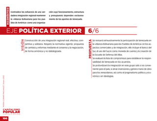 DIAGNÓSTICO
                                                  Contradice los esfuerzos de una ver-        ción cuyo funcionamiento, estructura
                                                  dadera integración regional mantener        y presupuesto dependen exclusiva-
                                                  la «Alianza Bolivariana para los pue-       mente de los aportes de Venezuela.
                                                  blos de América» como una organiza-



                                    EJE POLÍTICA EXTERIOR                                                                             6/6
                                                             VISIÓN




                                                                                                                                      PROPUESTA
                                                                      Construcción de una integración regional real, efectiva, com-               Se revisará exhaustivamente la participación de Venezuela en
                                                                      petitiva y solidaria. Respeto la normativa vigente; propuesta               la «Alianza Bolivariana para los Pueblos de América» en los as-
                                                                      de cambios y reformas mediante el consenso y la negociación,                pectos comerciales y de integración, ello incluye el Banco del
                                                                      de forma armónica y no idelologizada.                                       Sur, el uso del Sucre como moneda de cuenta y la creación de
                                                                                                                                                  la Escuela de Defensa del Alba.
                                                                                                                                                  Se evaluará la lista de compromisos para establecer la respon-
                                                                                                                                                  sabilidad de Venezuela en los acuerdos.
                                                                                                                                                  Se profundizará la integración en este grupo solo si es conve-
                                                                                                                                                  niente para el país, si atrae inversiones y genera mano de obra
                                                                                                                                                  para los venezolanos, así como el pragmatismo político y eco-
                                                                                                                                                  nómico sin ideologías.
MARÍA CORINA MACHADO | enero 2012




VENEZUELA 2013-2018


100
 