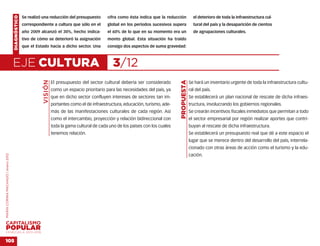 DIAGNÓSTICO   Se realizó una reducción del presupuesto        cifra como ésta indica que la reducción           el deterioro de toda la infraestructura cul-
                                                  correspondiente a cultura que sólo en el        global en los períodos sucesivos supera           tural del país y la desaparición de cientos
                                                  año 2009 alcanzó el 30%, hecho indica-          el 60% de lo que en su momento era un             de agrupaciones culturales.
                                                  tivo de cómo se deterioró la asignación         monto global. Esta situación ha traído
                                                  que el Estado hacía a dicho sector. Una         consigo dos aspectos de suma gravedad:



                                    EJE CULTURA                                                      3/12
                                                            VISIÓN




                                                                                                                                      PROPUESTA
                                                                     El presupuesto del sector cultural debería ser considerado                   Se hará un inventario urgente de toda la infraestructura cultu-
                                                                     como un espacio prioritario para las necesidades del país, ya                ral del país.
                                                                     que en dicho sector confluyen intereses de sectores tan im-                  Se establecerá un plan nacional de rescate de dicha infraes-
                                                                     portantes como el de infraestructura, educación, turismo, ade-               tructura, involucrando los gobiernos regionales.
                                                                     más de las manifestaciones culturales de cada región. Así                    Se crearán incentivos fiscales inmediatos que permitan a todo
                                                                     como el intercambio, proyección y relación bidireccional con                 el sector empresarial por región realizar aportes que contri-
                                                                     toda la gama cultural de cada uno de los países con los cuales               buyan al rescate de dicha infraestructura.
                                                                     tenemos relación.                                                            Se establecerá un presupuesto real que dé a este espacio el
                                                                                                                                                  lugar que se merece dentro del desarrollo del país, interrela-
                                                                                                                                                  cionado con otras áreas de acción como el turismo y la edu-
                                                                                                                                                  cación.
MARÍA CORINA MACHADO | enero 2012




VENEZUELA 2013-2018


105
 