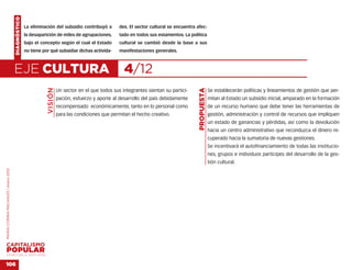 DIAGNÓSTICO
                                                  La eliminación del subsidio contribuyó a         des. El sector cultural se encuentra afec-
                                                  la desaparición de miles de agrupaciones,        tado en todos sus estamentos. La política
                                                  bajo el concepto según el cual el Estado         cultural se cambió desde la base a sus
                                                  no tiene por qué subsidiar dichas activida-      manifestaciones generales.



                                    EJE CULTURA                                                      4/12
                                                             VISIÓN




                                                                                                                                         PROPUESTA
                                                                      Un sector en el que todos sus integrantes sientan su partici-                  Se establecerán políticas y lineamientos de gestión que per-
                                                                      pación, esfuerzo y aporte al desarrollo del país debidamente                   mitan al Estado un subsidio inicial, amparado en la formación
                                                                      recompensado económicamente, tanto en lo personal como                         de un recurso humano que debe tener las herramientas de
                                                                      para las condiciones que permitan el hecho creativo.                           gestión, administración y control de recursos que impliquen
                                                                                                                                                     un estado de ganancias y pérdidas, así como la devolución
                                                                                                                                                     hacia un centro administrativo que reconduzca el dinero re-
                                                                                                                                                     cuperado hacia la sumatoria de nuevas gestiones.
                                                                                                                                                     Se incentivará el autofinanciamiento de todas las institucio-
                                                                                                                                                     nes, grupos e individuos partícipes del desarrollo de la ges-
                                                                                                                                                     tión cultural.
MARÍA CORINA MACHADO | enero 2012




VENEZUELA 2013-2018


106
 
