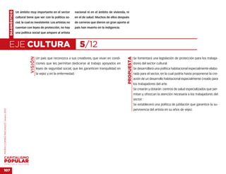 DIAGNÓSTICO   Un ámbito muy importante en el sector               nacional ni en el ámbito de vivienda, ni
                                                  cultural tiene que ver con la política so-          en el de salud. Muchos de ellos después
                                                  cial, la cual es inexistente. Los artistas no       de carreras que dieron un gran aporte al
                                                  cuentan con leyes de protección, no hay             país han muerto en la indigencia.
                                                  una política social que ampare al artista



                                    EJE CULTURA                                                          5/12
                                                              VISIÓN




                                                                                                                                             PROPUESTA
                                                                       Un país que reconozca a sus creadores, que vivan en condi-                        Se fomentará una legislación de protección para los trabaja-
                                                                       ciones que les permitan dedicarse al trabajo apoyados en                          dores del sector cultural.
                                                                       leyes de seguridad social, que les garanticen tranquilidad en                     Se desarrollará una política habitacional especialmente elabo-
                                                                       la vejez y en la enfermedad.                                                      rada para el sector, en la cual podría hasta proponerse la cre-
                                                                                                                                                         ación de un desarrollo habitacional especialmente creado para
                                                                                                                                                         los trabajadores del arte.
                                                                                                                                                         Se crearán y dotarán centros de salud especializados que per-
                                                                                                                                                         mitan y ofrezcan la atención necesaria a los trabajadores del
                                                                                                                                                         sector.
                                                                                                                                                         Se establecerá una política de jubilación que garantice la su-
                                                                                                                                                         pervivencia del artista en su años de vejez.
MARÍA CORINA MACHADO | enero 2012




VENEZUELA 2013-2018


107
 