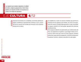 DIAGNÓSTICO
                                                  Los espacios que estaban asignados en calidad
                                                  de sedes a algunas agrupaciones, fueron desa-
                                                  lojados y la mayoría de ellos se encuentran ce-
                                                  rrados o en estado de abandono.



                                    EJE CULTURA                                                      6/12
                                                             VISIÓN




                                                                                                                                      PROPUESTA
                                                                      Espacios funcionando en su totalidad, convertidos además en                 Se establecerá un plan de rescate inmediato que permita la
                                                                      lugares residentes de agrupaciones artísticas, con lo cual se               activación de los espacios que existían, así como la incorpo-
                                                                      permite la creación de escuelas de formación en los distintos               ración de nuevos. El Estado debe garantizar a cada comunidad
                                                                      ámbitos de la cultura.                                                      un espacio cultural en el cual puedan agruparse las distintas
                                                                                                                                                  manifestaciones.
                                                                                                                                                  Estos espacios deberán ser gestionados por profesionales del
                                                                                                                                                  área, con experiencia en gestión o que tengan interés en for-
                                                                                                                                                  marse en dicha área para hacer de estos espacios, ámbitos
                                                                                                                                                  productivos, aptos para la autogestión, y de fácil incorporación
                                                                                                                                                  al quehacer turístico, cultural y educativo de cada región.
MARÍA CORINA MACHADO | enero 2012




VENEZUELA 2013-2018


108
 