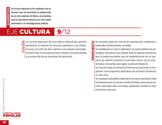 DIAGNÓSTICO   En el área editorial se ha realizado una in-
                                                  versión que ha permitido la publicación
                                                  de un alto volumen de libros, el problema
                                                  está en que dichos libros en un 90% están
                                                  orientados a la ideologización política.



                                    EJE CULTURA                                                       9/12
                                                             VISIÓN




                                                                                                                                        PROPUESTA
                                                                      La correcta definición de una política editorial que permita                  Se revisarán todos los centros de reproducción, imprentas y
                                                                      aprovechar al máximo los recursos operativos y de infraes-                    editoriales pertenecientes al Estado.
                                                                      tructura, con el fin de abrir caminos a los autores nacionales.               Se establecerá un centro editorial en el cual se definan las es-
                                                                      De este modo se incentiva el sector literario, la productividad               trategias necesarias para alinear todo el aparato productivo
                                                                      y la proyección de los escritores de Venezuela.                               que se pueda encaminar para la implementación de un pro-
                                                                                                                                                    yecto de carácter nacional, el cual debe contar con la carac-
                                                                                                                                                    terísticas necesarias para lograr su descentralización.
                                                                                                                                                    Se crearán redes de formación literaria que permitan la inte-
                                                                                                                                                    gración a los programas educativos de procesos formativos
                                                                                                                                                    en esta área.
                                                                                                                                                    Se impulsará una política editorial en la cual se aproveche toda
MARÍA CORINA MACHADO | enero 2012




                                                                                                                                                    la infraestructura con la que cuenta el Estado, para que los au-
                                                                                                                                                    tores nacionales sean conocidos, publicados y leídos en todo
                                                                                                                                                    el territorio nacional.




VENEZUELA 2013-2018


111
 