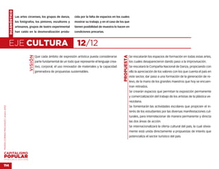 DIAGNÓSTICO
                                                  Las artes circenses, los grupos de danza,        cida por la falta de espacios en los cuales
                                                  los fotógrafos, los pintores, escultores y       mostrar su trabajo, y en el caso de los que
                                                  artesanos, grupos de teatro experimental         tienen posibilidad de muestra lo hacen en
                                                  han caído en la desmoralización produ-           condiciones precarias.



                                    EJE CULTURA                                                      12/12
                                                             VISIÓN




                                                                                                                                         PROPUESTA
                                                                      Que cada ámbito de expresión artística pueda considerarse                      Se rescatarán los espacios de formación en todas estas artes,
                                                                      parte fundamental de un todo que represente el lenguaje crea-                  los cuales desaparecieron dando paso a la improvisación.
                                                                      tivo, corporal, el uso innovador de materiales y la capacidad                  Se rescatará la Compañía Nacional de Danza, propiciando con
                                                                      generadora de propuestas sustentables.                                         ello la apreciación de los valores con los que cuenta el país en
                                                                                                                                                     este sector, dar paso a una formación de la generación de re-
                                                                                                                                                     levo, de la mano de los grandes maestros que hoy se encuen-
                                                                                                                                                     tran retirados.
                                                                                                                                                     Se crearán espacios que permitan la exposición permanente
                                                                                                                                                     y comercialización del trabajo de los artistas de la plástica ve-
                                                                                                                                                     nezolana.
                                                                                                                                                     Se fomentarán las actividades escolares que propicien el in-
MARÍA CORINA MACHADO | enero 2012




                                                                                                                                                     terés de los estudiantes por las diversas manifestaciones cul-
                                                                                                                                                     turales, para interrelacionar de manera permanente y directa
                                                                                                                                                     las dos áreas de acción.
                                                                                                                                                     Se internacionalizará la oferta cultural del país, la cual obvia-
                                                                                                                                                     mente está unida directamente a propuestas de interés que
                                                                                                                                                     potencializa el sector turístico del país.




VENEZUELA 2013-2018


114
 
