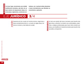 DIAGNÓSTICO
                                                  En tercer lugar, encontramos una notable            mativas», etc.), muchas de ellas reiterativas
                                                  proliferación normativa, vale decir, de un          y hasta contradictorias, que dificultan su
                                                  gran número de disposiciones (leyes, de-            conocimiento y aplicación.
                                                  cretos-leyes, reglamentos, «sentencias nor-



                                    EJE JURÍDICO                                                       3/4
                                                             VISIÓN




                                                                                                                                            PROPUESTA
                                                                      Pasaremos de ser un país con muchas normas –engorrosas y                          Se hará una revisión del marco normativo, para hacerlo más
                                                                      hasta contradictorias entre sí– a un país con reglas claras, me-                  ágil, eficaz y eficiente. Se invitará a las universidades, acade-
                                                                      nores en número y más fáciles de cumplir.                                         mias y colegios profesionales para hacer dicha revisión por
                                                                                                                                                        áreas, y así simplificar el material normativo para hacerlo más
                                                                                                                                                        accesible y transparente.
MARÍA CORINA MACHADO | enero 2012




VENEZUELA 2013-2018



17
 