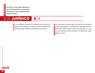 DIAGNÓSTICO
                                                  Por último, en cuarto lugar, hallamos una
                                                  gran deshumanización, en especial del
                                                  sistema penal, y muy concretamente del
                                                  sistema carcelario.



                                    EJE JURÍDICO                                                       4/4
                                                             VISIÓN




                                                                                                                                        PROPUESTA
                                                                      Los venezolanos recibirán un trato digno por parte de los ór-                 Se humanizará el sistema legal. Se tendrá en cuenta que las
                                                                      ganos y entes estatales. En especial, el sistema penal será ga-               instituciones legales son expresión de la dignidad humana, y
                                                                      rante de la vida, la salud y la seguridad de sus usuarios.                    tienen por objeto facilitar la vida de las personas. Los usua-
                                                                                                                                                    rios del sistema se sentirán servidos –y no obstruidos, o agre-
                                                                                                                                                    didos– por éste.
MARÍA CORINA MACHADO | enero 2012




VENEZUELA 2013-2018



18
 